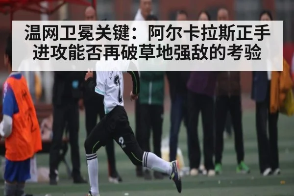 温网卫冕关键：阿尔卡拉斯正手进攻能否再破草地强敌的考验
