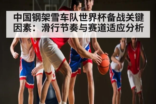 中国钢架雪车队世界杯备战关键因素：滑行节奏与赛道适应分析