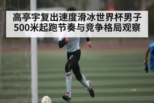 高亭宇复出速度滑冰世界杯男子500米起跑节奏与竞争格局观察